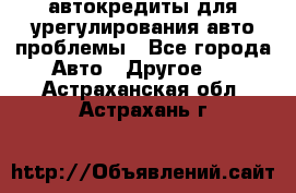 автокредиты для урегулирования авто проблемы - Все города Авто » Другое   . Астраханская обл.,Астрахань г.